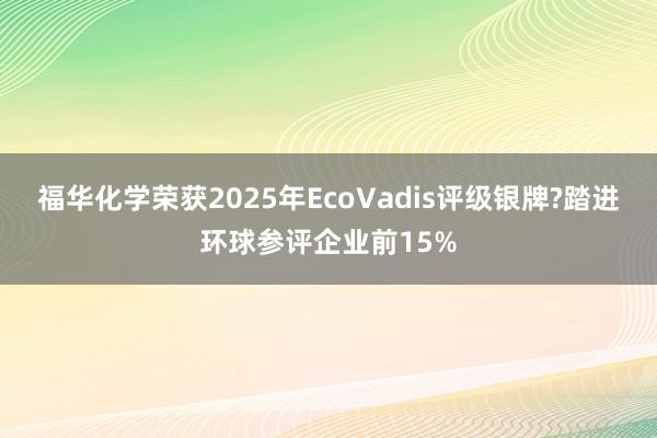 福华化学荣获2025年EcoVadis评级银牌?踏进环球参评企业前15%