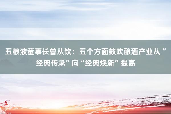 五粮液董事长曾从钦：五个方面鼓吹酿酒产业从“经典传承”向“经典焕新”提高